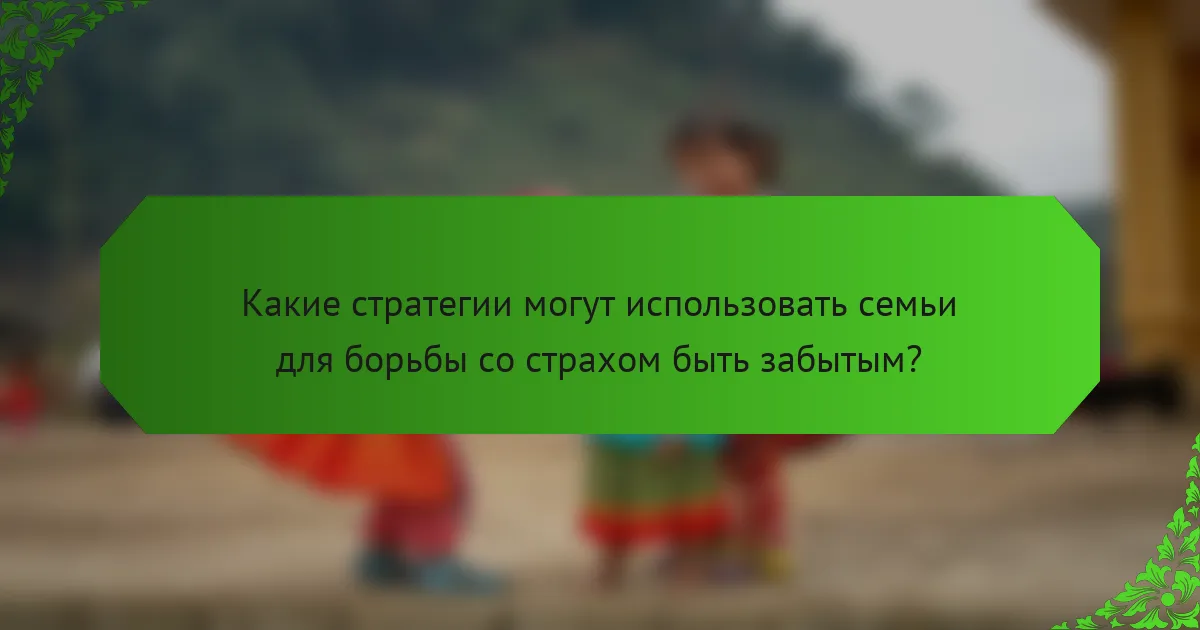 Какие стратегии могут использовать семьи для борьбы со страхом быть забытым?