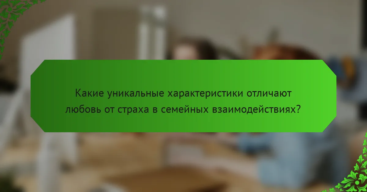 Какие уникальные характеристики отличают любовь от страха в семейных взаимодействиях?