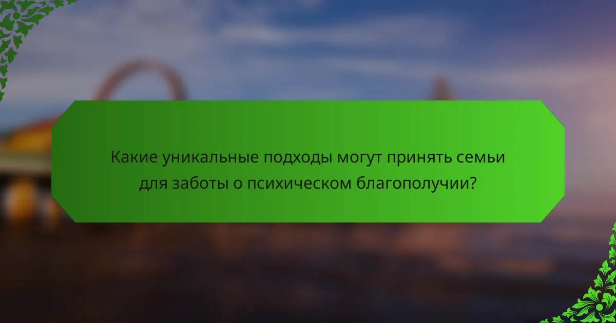 Какие уникальные подходы могут принять семьи для заботы о психическом благополучии?