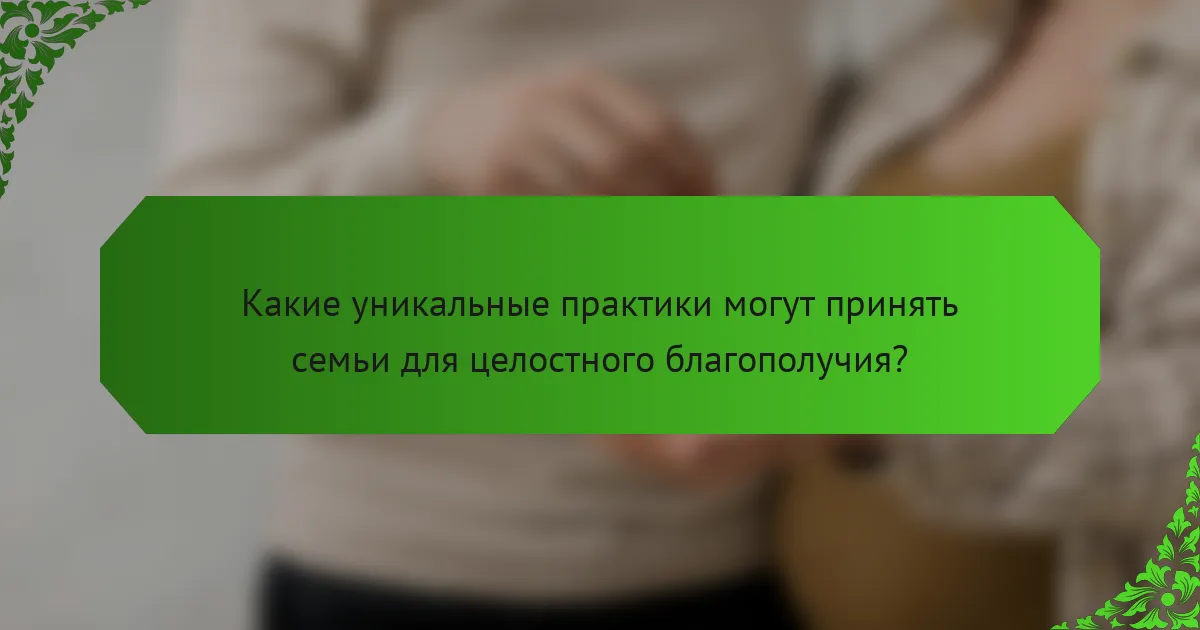 Какие уникальные практики могут принять семьи для целостного благополучия?