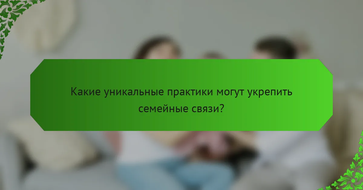 Какие уникальные практики могут укрепить семейные связи?
