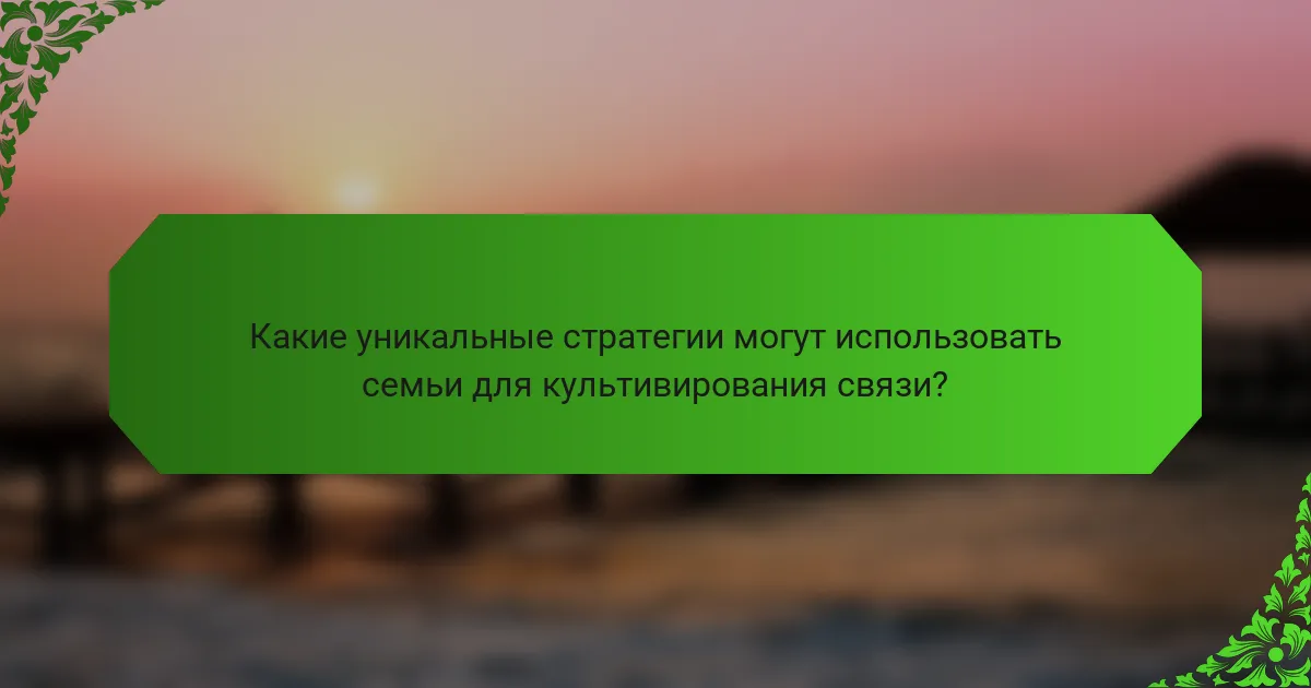 Какие уникальные стратегии могут использовать семьи для культивирования связи?