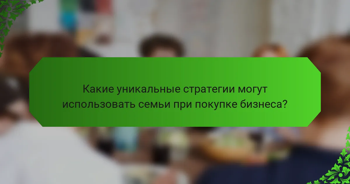 Какие уникальные стратегии могут использовать семьи при покупке бизнеса?