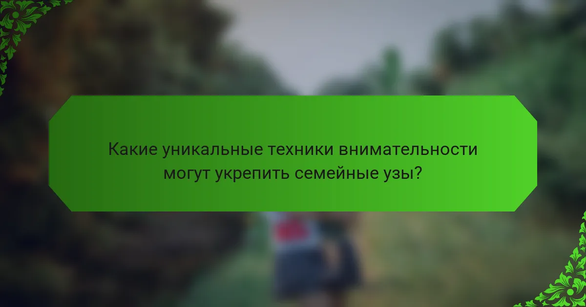 Какие уникальные техники внимательности могут укрепить семейные узы?