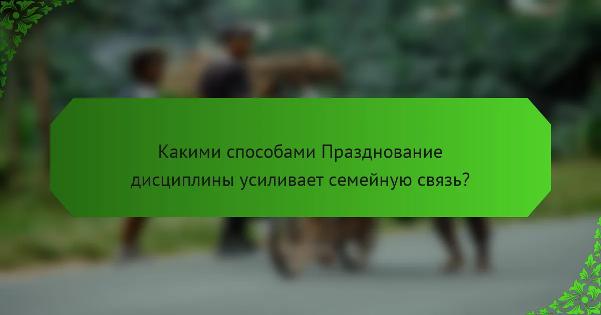 Какими способами Празднование дисциплины усиливает семейную связь?