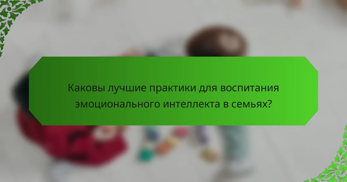 Каковы лучшие практики для воспитания эмоционального интеллекта в семьях?