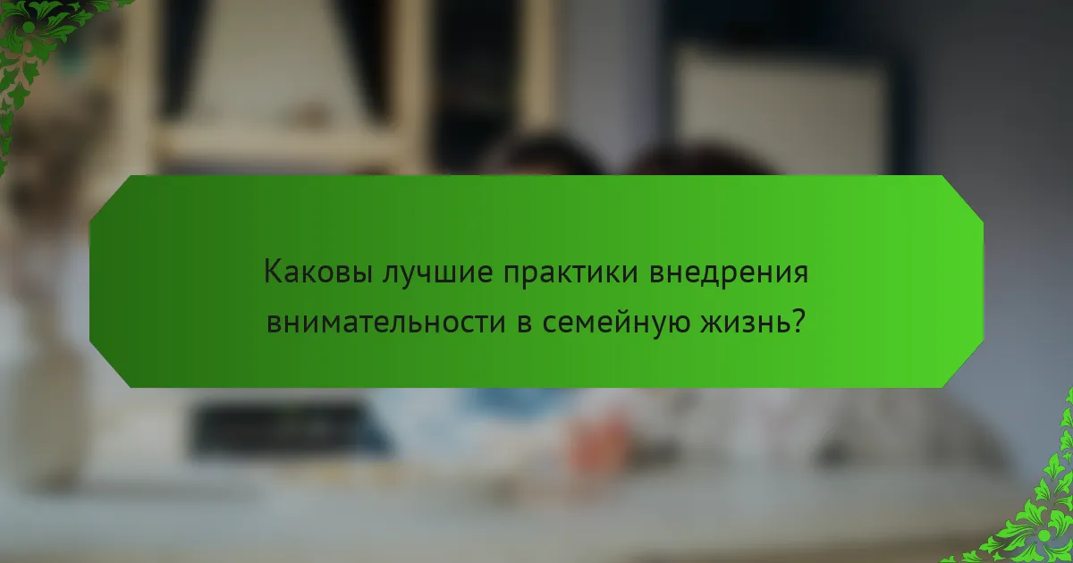 Каковы лучшие практики внедрения внимательности в семейную жизнь?