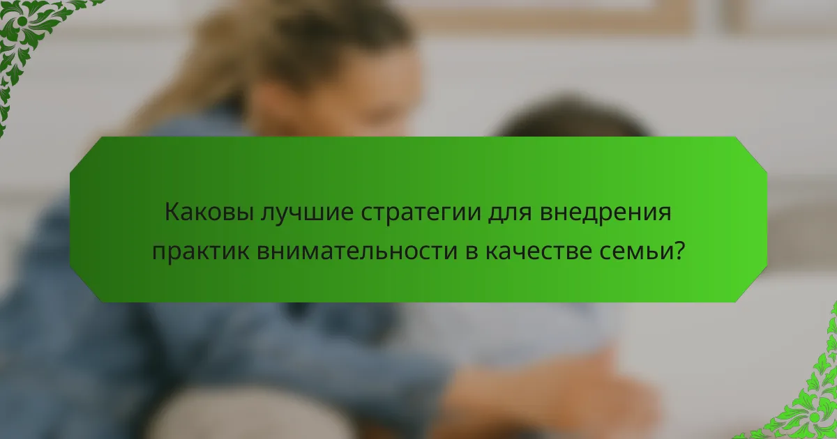 Каковы лучшие стратегии для внедрения практик внимательности в качестве семьи?