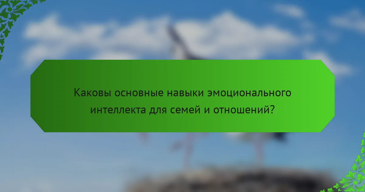 Каковы основные навыки эмоционального интеллекта для семей и отношений?