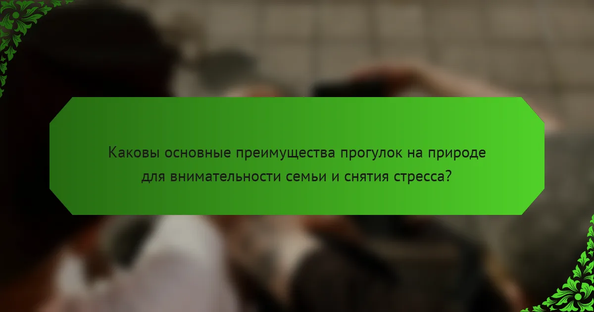 Каковы основные преимущества прогулок на природе для внимательности семьи и снятия стресса?