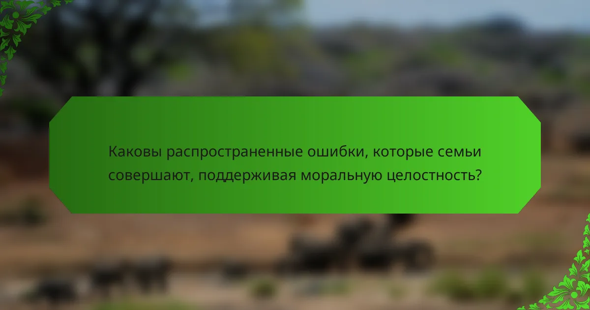 Каковы распространенные ошибки, которые семьи совершают, поддерживая моральную целостность?