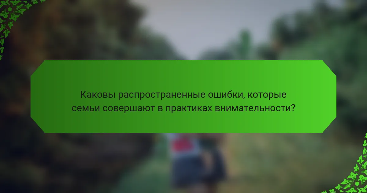 Каковы распространенные ошибки, которые семьи совершают в практиках внимательности?