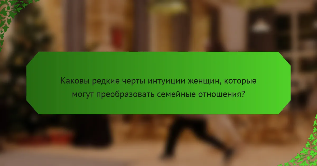 Каковы редкие черты интуиции женщин, которые могут преобразовать семейные отношения?