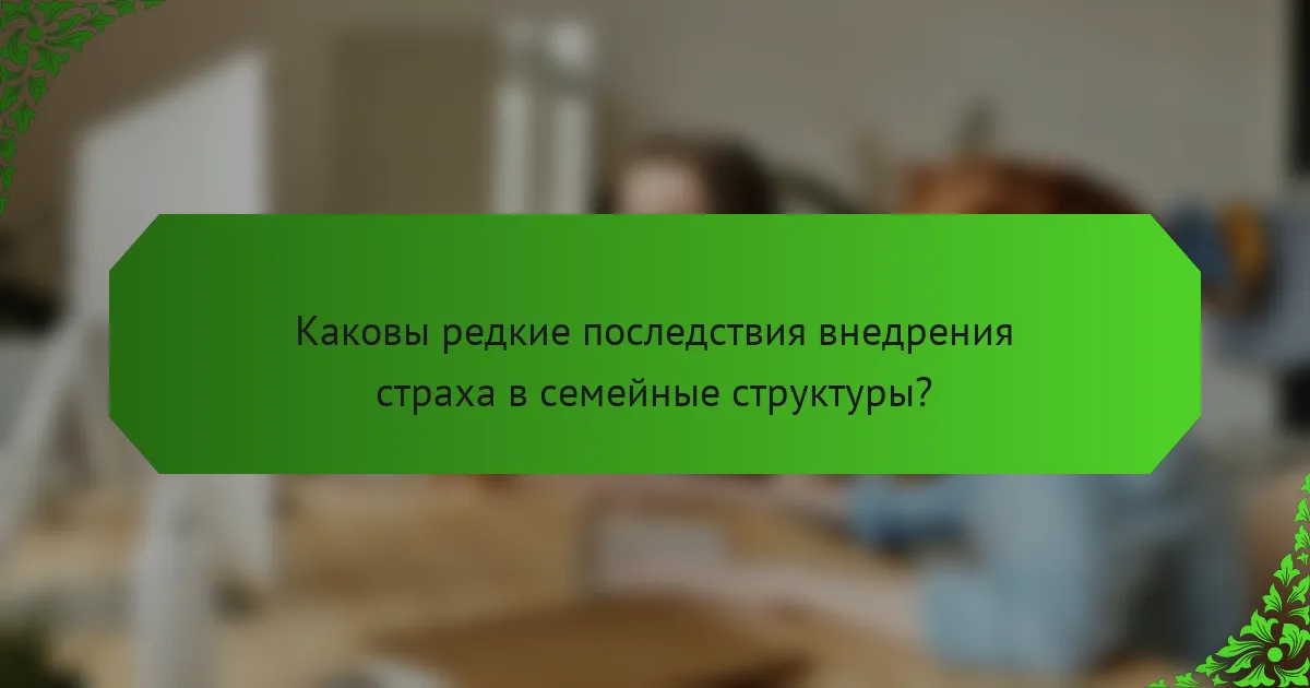 Каковы редкие последствия внедрения страха в семейные структуры?