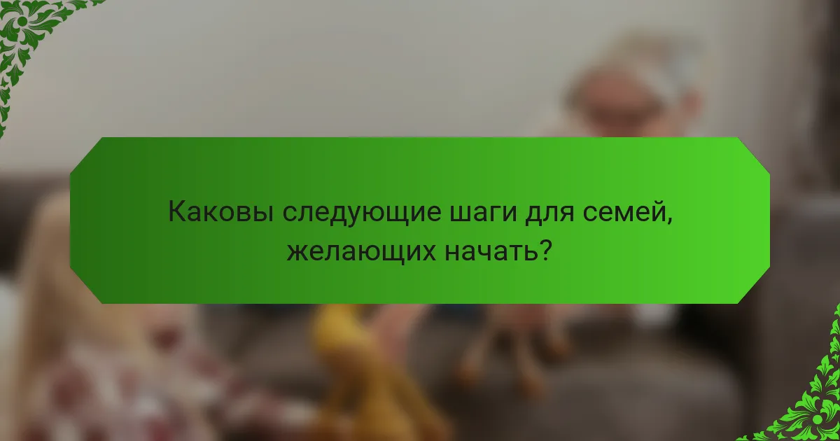 Каковы следующие шаги для семей, желающих начать?
