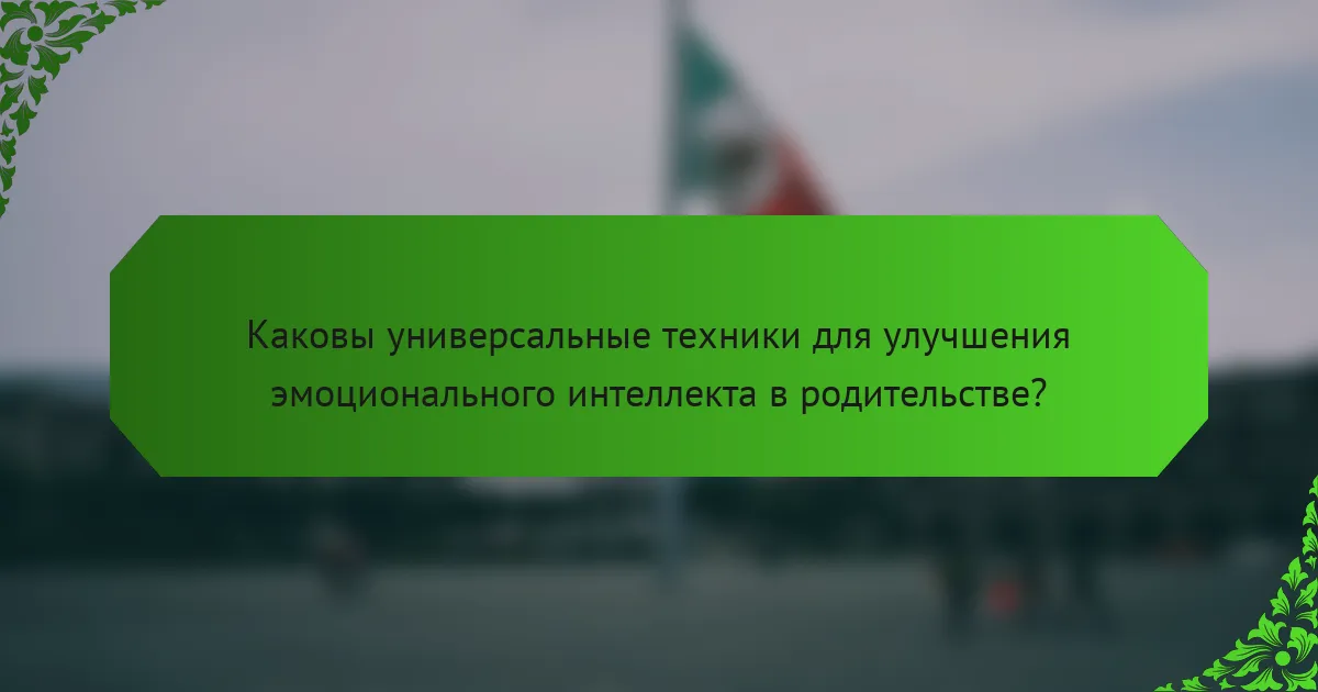 Каковы универсальные техники для улучшения эмоционального интеллекта в родительстве?