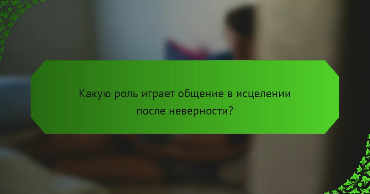Какую роль играет общение в исцелении после неверности?
