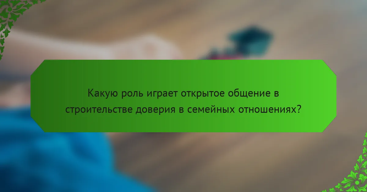 Какую роль играет открытое общение в строительстве доверия в семейных отношениях?