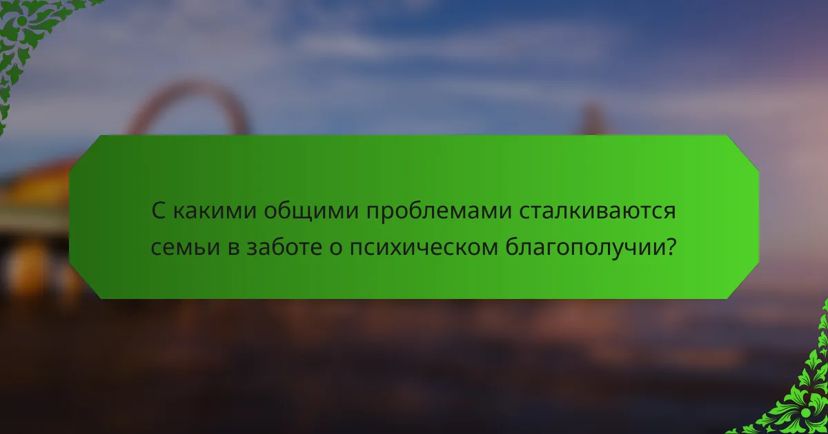 С какими общими проблемами сталкиваются семьи в заботе о психическом благополучии?